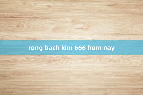 rong bach kim 666 hom nay