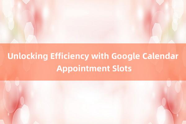 Unlocking Efficiency with Google Calendar Appointment Slots