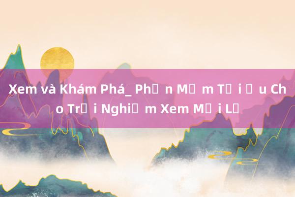 Xem và Khám Phá_ Phần Mềm Tối Ưu Cho Trải Nghiệm Xem Mới Lạ