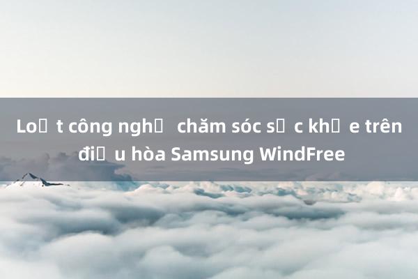 Loạt công nghệ chăm sóc sức khỏe trên điều hòa Samsung WindFree