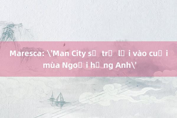 Maresca: 'Man City sẽ trở lại vào cuối mùa Ngoại hạng Anh'