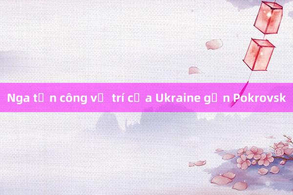 Nga tấn công vị trí của Ukraine gần Pokrovsk