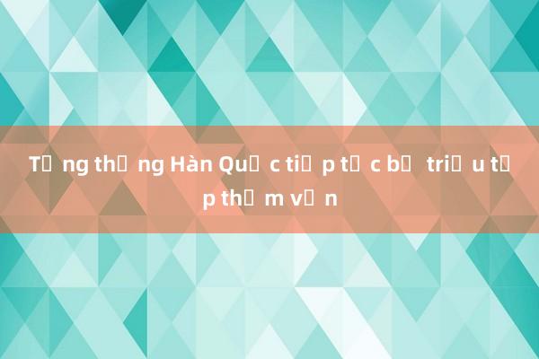 Tổng thống Hàn Quốc tiếp tục bị triệu tập thẩm vấn