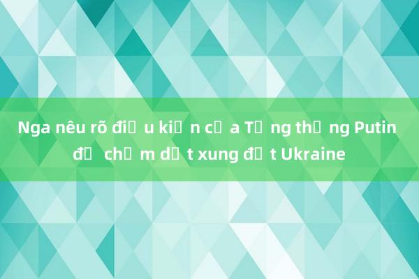 Nga nêu rõ điều kiện của Tổng thống Putin để chấm dứt xung đột Ukraine