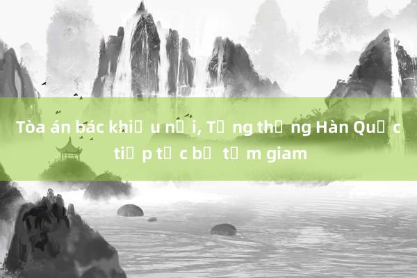 Tòa án bác khiếu nại， Tổng thống Hàn Quốc tiếp tục bị tạm giam