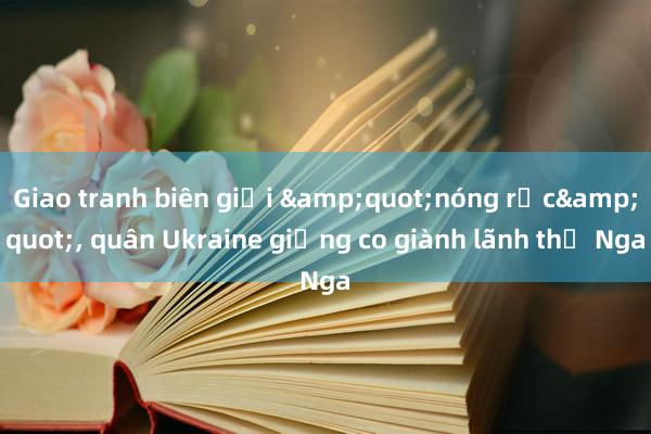 Giao tranh biên giới &quot;nóng rực&quot;， quân Ukraine giằng co giành lãnh thổ Nga