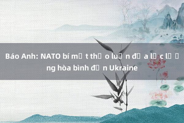 Báo Anh: NATO bí mật thảo luận đưa lực lượng hòa bình đến Ukraine