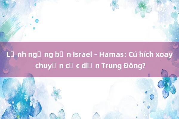 Lệnh ngừng bắn Israel - Hamas: Cú hích xoay chuyển cục diện Trung Đông?