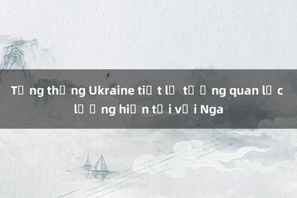 Tổng thống Ukraine tiết lộ tương quan lực lượng hiện tại với Nga