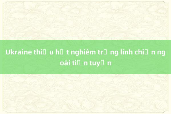 Ukraine thiếu hụt nghiêm trọng lính chiến ngoài tiền tuyến