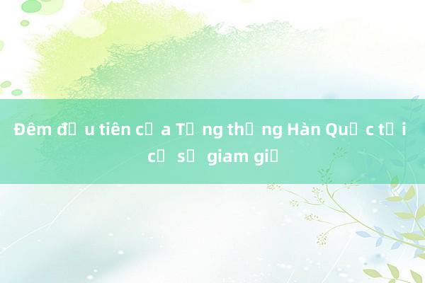 Đêm đầu tiên của Tổng thống Hàn Quốc tại cơ sở giam giữ