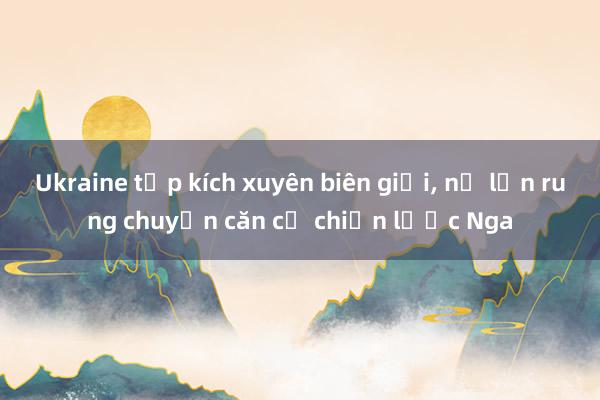 Ukraine tập kích xuyên biên giới， nổ lớn rung chuyển căn cứ chiến lược Nga