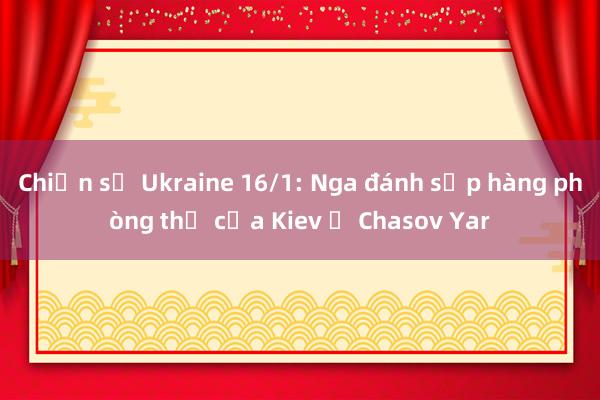 Chiến sự Ukraine 16/1: Nga đánh sập hàng phòng thủ của Kiev ở Chasov Yar