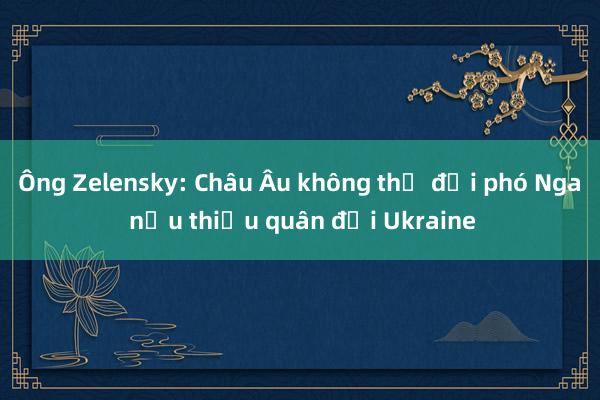 Ông Zelensky: Châu Âu không thể đối phó Nga nếu thiếu quân đội Ukraine