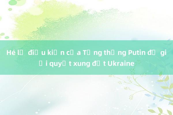 Hé lộ điều kiện của Tổng thống Putin để giải quyết xung đột Ukraine