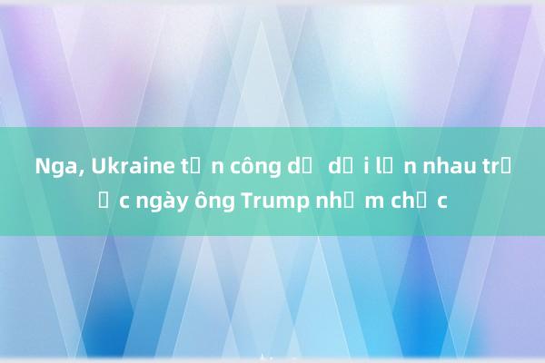 Nga， Ukraine tấn công dữ dội lẫn nhau trước ngày ông Trump nhậm chức