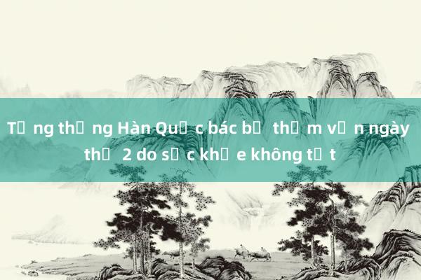 Tổng thống Hàn Quốc bác bỏ thẩm vấn ngày thứ 2 do sức khỏe không tốt