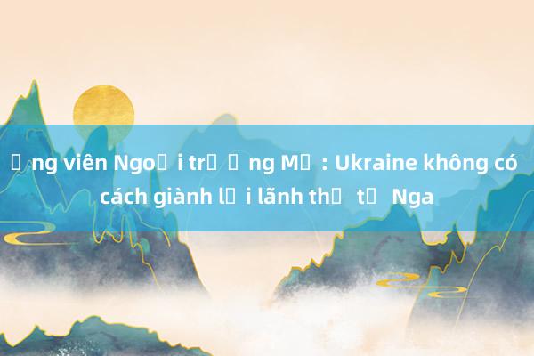 Ứng viên Ngoại trưởng Mỹ: Ukraine không có cách giành lại lãnh thổ từ Nga