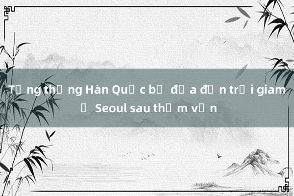 Tổng thống Hàn Quốc bị đưa đến trại giam ở Seoul sau thẩm vấn