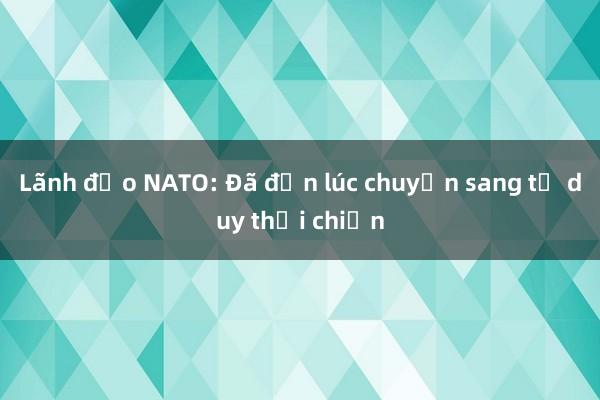 Lãnh đạo NATO: Đã đến lúc chuyển sang tư duy thời chiến