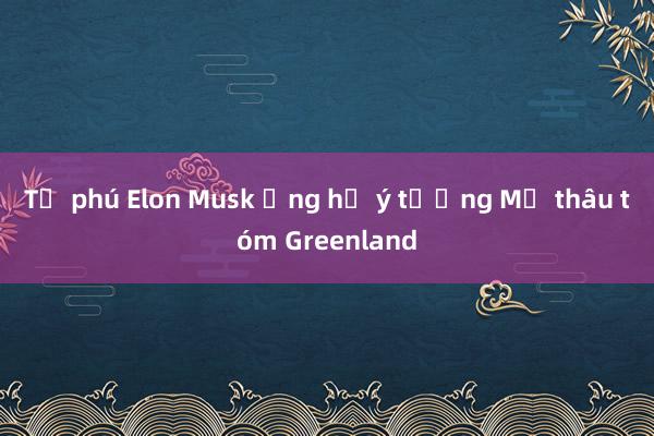 Tỷ phú Elon Musk ủng hộ ý tưởng Mỹ thâu tóm Greenland