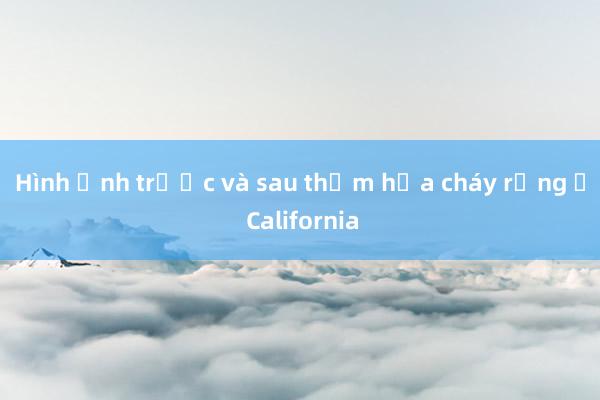 Hình ảnh trước và sau thảm họa cháy rừng ở California