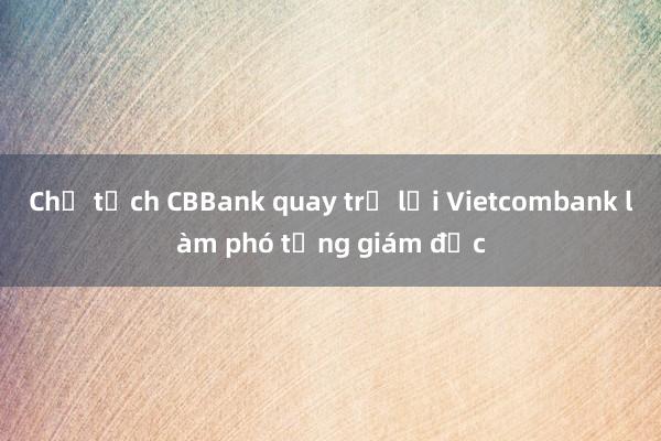 Chủ tịch CBBank quay trở lại Vietcombank làm phó tổng giám đốc