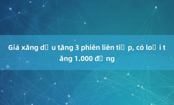 Giá xăng dầu tăng 3 phiên liên tiếp， có loại tăng 1.000 đồng