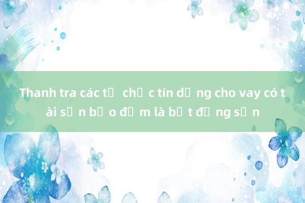 Thanh tra các tổ chức tín dụng cho vay có tài sản bảo đảm là bất động sản