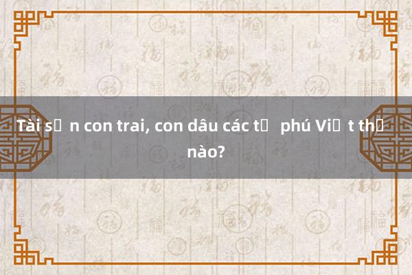 Tài sản con trai， con dâu các tỷ phú Việt thế nào?