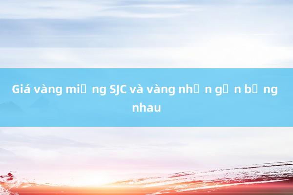 Giá vàng miếng SJC và vàng nhẫn gần bằng nhau