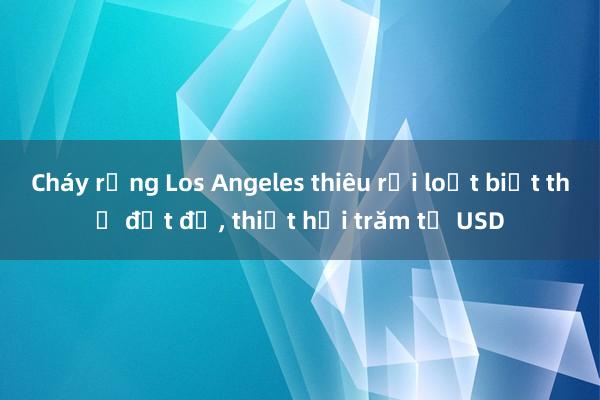 Cháy rừng Los Angeles thiêu rụi loạt biệt thự đắt đỏ， thiệt hại trăm tỷ USD