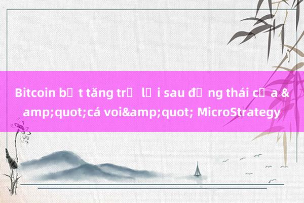 Bitcoin bật tăng trở lại sau động thái của &quot;cá voi&quot; MicroStrategy