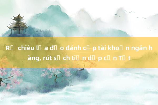 Rộ chiêu lừa đảo đánh cắp tài khoản ngân hàng， rút sạch tiền dịp cận Tết