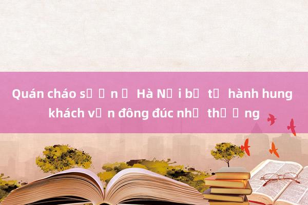 Quán cháo sườn ở Hà Nội bị tố hành hung khách vẫn đông đúc như thường