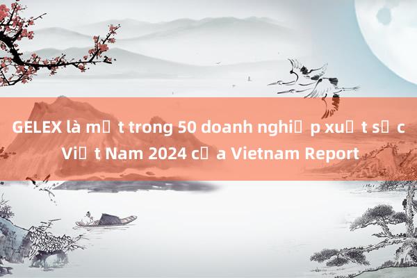 GELEX là một trong 50 doanh nghiệp xuất sắc Việt Nam 2024 của Vietnam Report