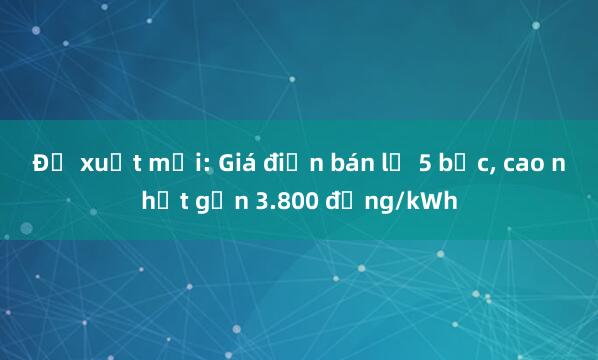 Đề xuất mới: Giá điện bán lẻ 5 bậc， cao nhất gần 3.800 đồng/kWh