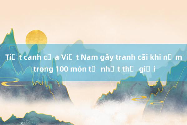 Tiết canh của Việt Nam gây tranh cãi khi nằm trong 100 món tệ nhất thế giới