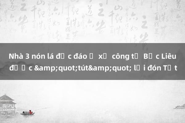 Nhà 3 nón lá độc đáo ở xứ công tử Bạc Liêu được &quot;tút&quot; lại đón Tết