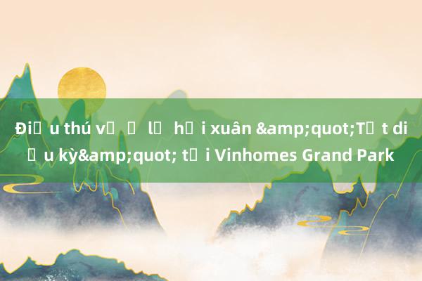 Điều thú vị ở lễ hội xuân &quot;Tết diệu kỳ&quot; tại Vinhomes Grand Park