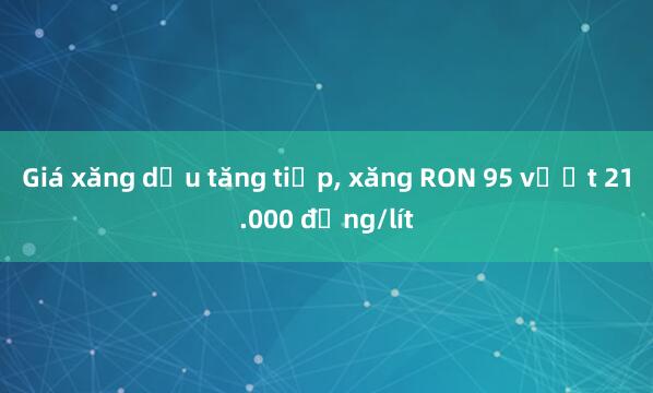 Giá xăng dầu tăng tiếp， xăng RON 95 vượt 21.000 đồng/lít