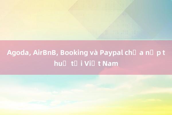 Agoda， AirBnB， Booking và Paypal chưa nộp thuế tại Việt Nam