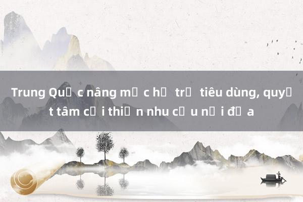 Trung Quốc nâng mức hỗ trợ tiêu dùng， quyết tâm cải thiện nhu cầu nội địa