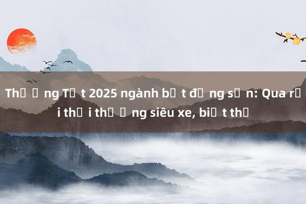 Thưởng Tết 2025 ngành bất động sản: Qua rồi thời thưởng siêu xe， biệt thự