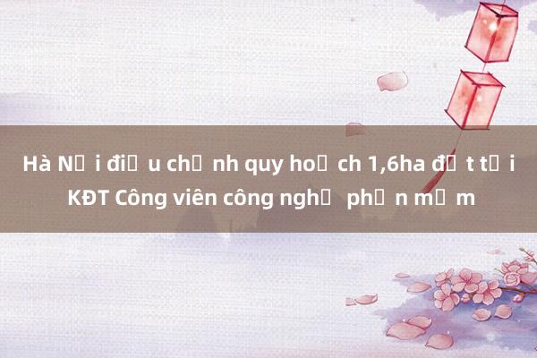 Hà Nội điều chỉnh quy hoạch 1，6ha đất tại KĐT Công viên công nghệ phần mềm