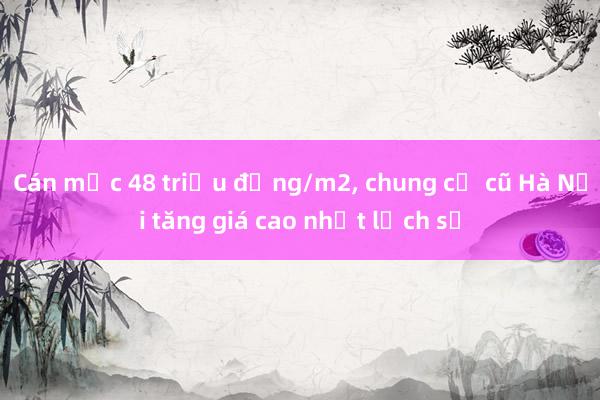 Cán mốc 48 triệu đồng/m2， chung cư cũ Hà Nội tăng giá cao nhất lịch sử