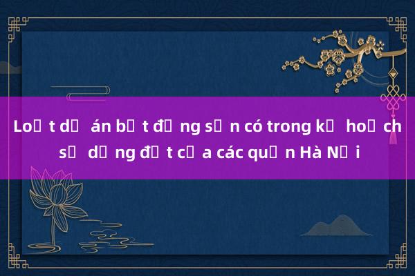 Loạt dự án bất động sản có trong kế hoạch sử dụng đất của các quận Hà Nội