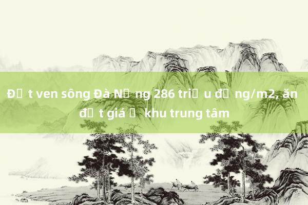 Đất ven sông Đà Nẵng 286 triệu đồng/m2， ăn đứt giá ở khu trung tâm