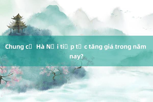 Chung cư Hà Nội tiếp tục tăng giá trong năm nay?