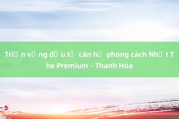 Triển vọng đầu tư căn hộ phong cách Nhật The Premium - Thanh Hóa